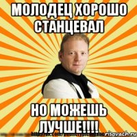 молодец хорошо станцевал но можешь лучше!!!