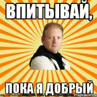 впитывай, пока я добрый
