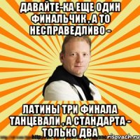 давайте-ка еще один финальчик , а то несправедливо - латины три финала танцевали , а стандарта - только два