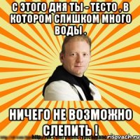 с этого дня ты - тесто , в котором слишком много воды . ничего не возможно слепить !