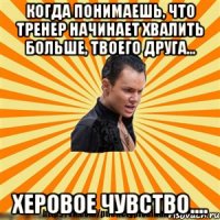 когда понимаешь, что тренер начинает хвалить больше, твоего друга... херовое чувство....
