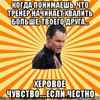 когда понимаешь, что тренер начинает хвалить больше, твоего друга... херовое чувство....если честно