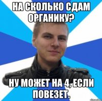 на сколько сдам органику? ну может на 4, если повезет.