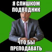 я слишком подводник что бы преподавать