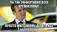 -ты так эффективно всех организовал -просто мне самому делать все было лень