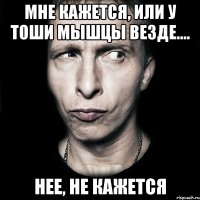 мне кажется, или у тоши мышцы везде.... нее, не кажется