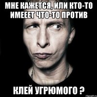 мне кажется, или кто-то имееет что-то против клей угрюмого ?