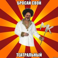 бросай свой театральный