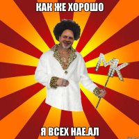 как же хорошо я всех нае.ал