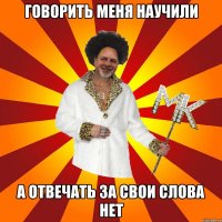 говорить меня научили а отвечать за свои слова нет