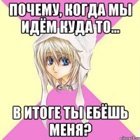 почему, когда мы идём куда то... в итоге ты ебёшь меня?