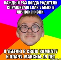 каждый раз когда родители спрашивают,как у меня в личной жизни. я убегаю в свою комнату и плачу. максим, 19 лет