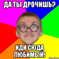 да ты дрочишь? иди сюда любимый!