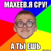 махеев.я сру! а ты ешь