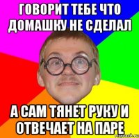 говорит тебе что домашку не сделал а сам тянет руку и отвечает на паре