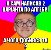 я сам написав 2 варіанта по алгебрі а чого добився ти ?