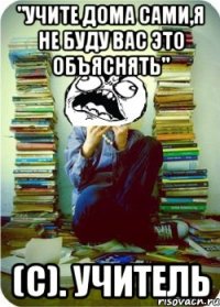 "учите дома сами,я не буду вас это объяснять" (с). учитель