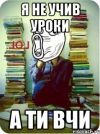 я не учив уроки а ти вчи