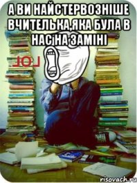 а ви найстервозніше вчителька,яка була в нас на заміні 