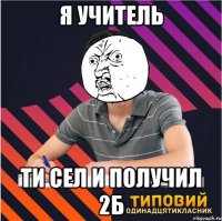 я учитель ти сел и получил 2б