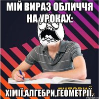 мій вираз обличчя на уроках: хімії,алгебри,геометрії.