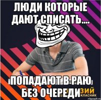 люди которые дают списать.... попадают в раю без очереди