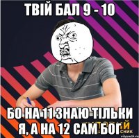 твій бал 9 - 10 бо на 11 знаю тільки я, а на 12 сам бог