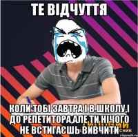 те відчуття коли тобі завтра і в школу,і до репетитора,але ти нічого не встигаєшь вивчити