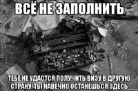 всё не заполнить тебе не удастся получить визу в другую страну. ты навечно останешься здесь