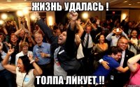 жизнь удалась ! толпа ликует !!