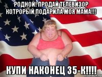 родной! продай телевизор котрорый подарила моя мама!!! купи наконец 35-к!!!