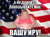 а ну давайте показывайте мне вашу иру!