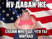 ну давай же скажи мне еще, что ты жирная