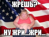 жрёшь? ну жри...жри...