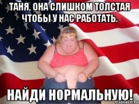 таня, она слишком толстая чтобы у нас работать. найди нормальную!