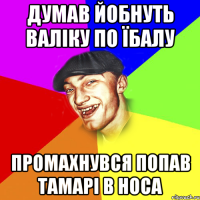 думав йобнуть валіку по їбалу промахнувся попав тамарі в носа