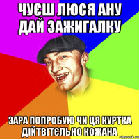 чуєш люся ану дай зажигалку зара попробую чи ця куртка дійтвітєльно кожана