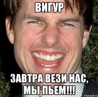 вигур завтра вези нас, мы пьем!!!