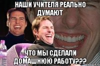 наши учителя реально думают что мы сделали домашнюю работу???