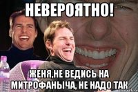 невероятно! женя,не ведись на митрофаныча, не надо так