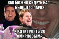 как можно сидеть на *** бывшего парня и идти гулять со смирновым?