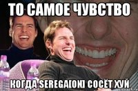 то самое чувство когда serega[on] сосёт хуй