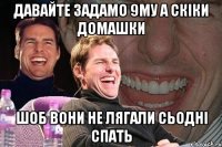 давайте задамо 9му а скіки домашки шоб вони не лягали сьодні спать