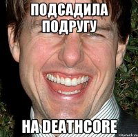 подсадила подругу на deathcore