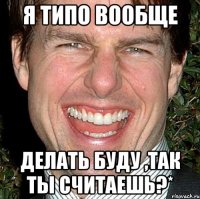 я типо вообще делать буду ,так ты считаешь?*