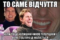 то саме відчуття коли твою колишню кинув теперішній і вона тобі про це жаліється