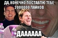 да, конечно поставлю тебе 2000000 лайков даааааа