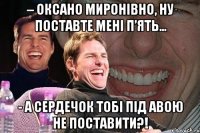 – оксано миронівно, ну поставте мені п’ять… - а сердечок тобі під авою не поставити?!