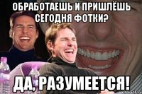 обработаешь и пришлёшь сегодня фотки? да, разумеется!