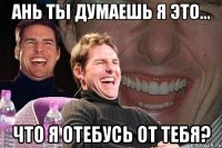 ань ты думаешь я это... что я отебусь от тебя?